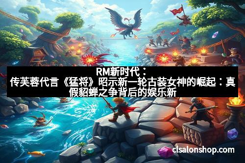 RM新时代：传芙蓉代言《猛将》昭示新一轮古装女神的崛起：真假貂蝉之争背后的娱乐新风向